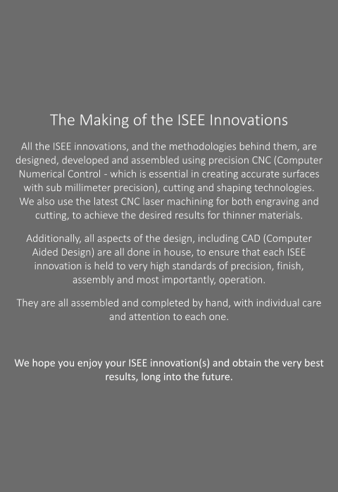 The Making of the ISEE Innovations All the ISEE innovations, and the methodologies behind them, are designed, developed and assembled using precision CNC (Computer Numerical Control  - which is essential in creating accurate surfaces with sub millimeter precision), cutting and shaping technologies.  We also use the latest CNC laser machining for both engraving and cutting, to achieve the desired results for thinner materials.   Additionally, all aspects of the design, including CAD (Computer Aided Design) are all done in house, to ensure that each ISEE innovation is held to very high standards of precision, finish, assembly and most importantly, operation.  They are all assembled and completed by hand, with individual care and attention to each one.    We hope you enjoy your ISEE innovation(s) and obtain the very best results, long into the future.