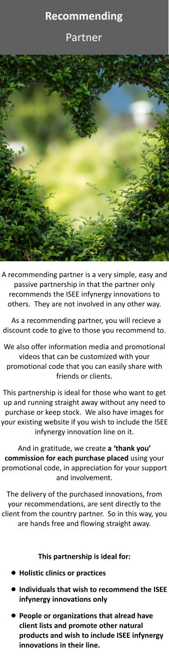 Recommending  Partner A recommending partner is a very simple, easy and passive partnership in that the partner only recommends the ISEE infynergy innovations to others.  They are not involved in any other way.   As a recommending partner, you will recieve a discount code to give to those you recommend to.  We also offer information media and promotional videos that can be customized with your promotional code that you can easily share with friends or clients. This partnership is ideal for those who want to get up and running straight away without any need to purchase or keep stock.  We also have images for your existing website if you wish to include the ISEE infynergy innovation line on it. And in gratitude, we create a ‘thank you’ commission for each purchase placed using your promotional code, in appreciation for your support and involvement.  The delivery of the purchased innovations, from your recommendations, are sent directly to the client from the country partner.  So in this way, you are hands free and flowing straight away.  This partnership is ideal for: •	Holistic clinics or practices •	Individuals that wish to recommend the ISEE infynergy innovations only •	People or organizations that alread have client lists and promote other natural products and wish to include ISEE infynergy innovations in their line.