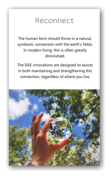 Reconnect The human form should thrive in a natural, symbiotic connection with the earth’s fields.  In modern living, this is often greatly diminished. The ISEE innovations are designed to assists in both maintaining and strengthening this connection, regardless of where you live.