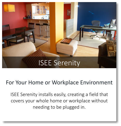 ISEE Serenity For Your Home or Workplace Environment  ISEE Serenity installs easily, creating a field that covers your whole home or workplace without needing to be plugged in.