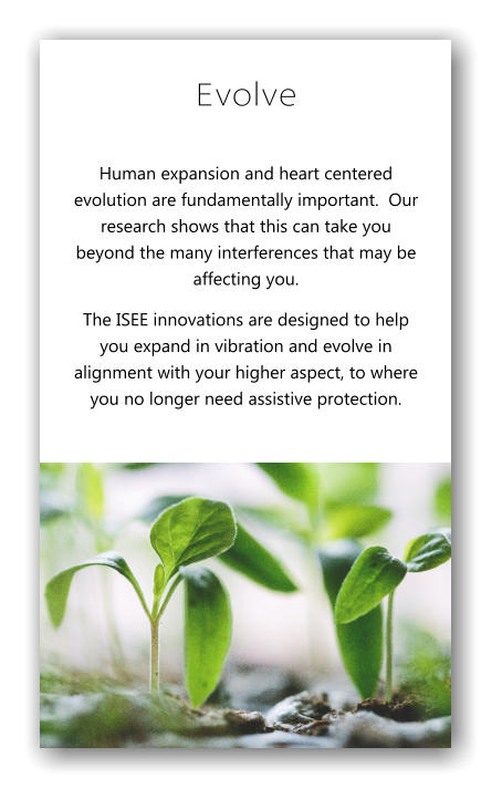 Evolve Human expansion and heart centered evolution are fundamentally important.  Our research shows that this can take you beyond the many interferences that may be affecting you. The ISEE innovations are designed to help you expand in vibration and evolve in alignment with your higher aspect, to where you no longer need assistive protection.