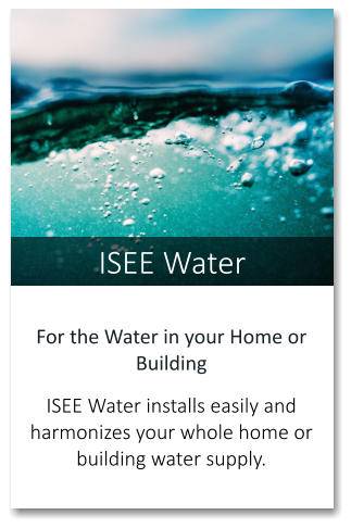 ISEE Water For the Water in your Home or Building   ISEE Water installs easily and harmonizes your whole home or building water supply.