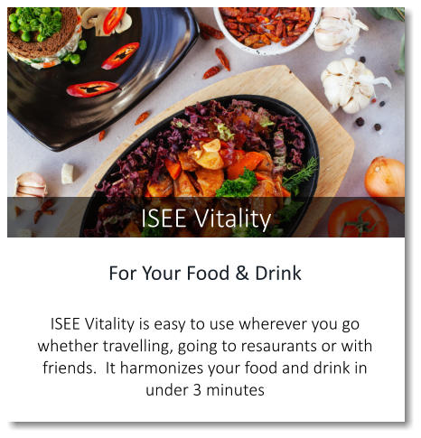 For Your Food & Drink  ISEE Vitality is easy to use wherever you go whether travelling, going to resaurants or with friends.  It harmonizes your food and drink in under 3 minutes ISEE Vitality