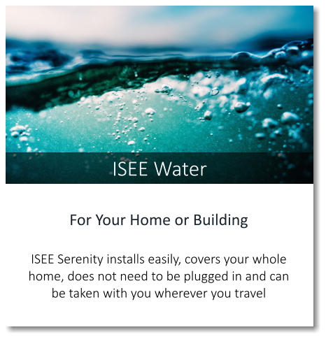 For Your Home or Building  ISEE Serenity installs easily, covers your whole home, does not need to be plugged in and can be taken with you wherever you travel ISEE Water