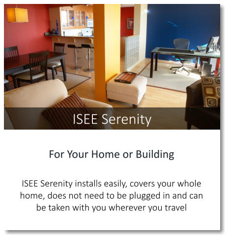 For Your Home or Building  ISEE Serenity installs easily, covers your whole home, does not need to be plugged in and can be taken with you wherever you travel ISEE Serenity